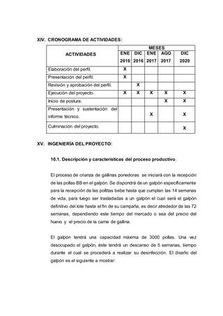 XIV. CRONOGRAMA DE ACTIVIDADES:
ACTIVIDADES
MESES
ENE
2016
DIC
2016
ENE
2017
AGO
2017
DIC
2020
Elaboración del perfil. X
Presentación del perfil. X
Revisión y aprobación del perfil. X
Ejecución del proyecto. X X X X X
Inicio de postura. X X
Presentación y sustentación del
informe técnico.
X X
Culminación del proyecto. X
XV. INGENIERÍA DEL PROYECTO:
10.1. Descripción y características del proceso productivo.
El proceso de crianza de gallinas ponedoras se iniciará con la recepción
de las pollas BB en el galpón. Se dispondrá de un galpón específicamente
para la recepción de las pollitas bebe hasta que cumplan las 14 semanas
de vida, para luego ser trasladadas a un galpón el cual será el galpón
definitivo del lote hasta el fin de su campaña, es decir alrededor de las 72
semanas, dependiendo este tiempo del mercado o sea del precio del
huevo y el precio de la carne de gallina.
El galpón tendrá una capacidad máxima de 3000 pollas. Una vez
desocupado el galpón, éste tendrá un descanso de 5 semanas, tiempo
durante el cual se procederá a realizar su desinfección. El diseño del
galpón es el siguiente a mostrar:
 
