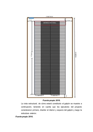 Fuente propia 2016.
La vista estructural, de cómo estará constituido el galpón se muestra a
continuación, teniendo en cuenta que los ejecutores del proyecto
consideraron primero, diseñar el interior y espacio del galpón y luego la
estructura exterior.
Fuente propia 2016.
 