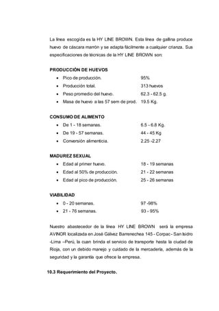 La línea escogida es la HY LINE BROWN. Esta línea de gallina produce
huevo de cáscara marrón y se adapta fácilmente a cualquier crianza. Sus
especificaciones de técnicas de la HY LINE BROWN son:
PRODUCCIÓN DE HUEVOS
 Pico de producción. 95%
 Producción total. 313 huevos
 Peso promedio del huevo. 62.3 - 62.5 g.
 Masa de huevo a las 57 sem de prod. 19.5 Kg.
CONSUMO DE ALIMENTO
 De 1 - 18 semanas. 6.5 - 6.8 Kg.
 De 19 - 57 semanas. 44 - 45 Kg
 Conversión alimenticia. 2.25 -2.27
MADUREZ SEXUAL
 Edad al primer huevo. 18 - 19 semanas
 Edad al 50% de producción. 21 - 22 semanas
 Edad al pico de producción. 25 - 26 semanas
VIABILIDAD
 0 - 20 semanas. 97 -98%
 21 - 76 semanas. 93 - 95%
Nuestro abastecedor de la línea HY LINE BROWN será la empresa
AVINOR localizada en José Gálvez Barrenechea 145 - Corpac- San Isidro
-Lima –Perú, la cuan brinda el servicio de transporte hasta la ciudad de
Rioja, con un debido manejo y cuidado de la mercadería, además de la
seguridad y la garantía que ofrece la empresa.
10.3 Requerimiento del Proyecto.
 