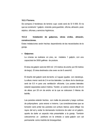 10.3.1Terreno.
Se compara 2 hectáreas de terreno cuyo costo será de S/ 5 000. En la
que se construirá 1 galpón, vivienda para guardián, oficina, almacén, pozo
séptico, oficinas y servicios higiénicos.
10.3.2 Instalación de galpones, obras civiles, almacén,
construcciones.
Estas instalaciones serán hechas dependiendo de las necesidades de la
granja.
 Galpones:
La crianza se realizara en piso, se instalara 1 galpón, con una
capacidad de 3000 gallinas de postura.
El área de galpón será de 500 m2 (10 metros de ancho por 50 metros
de largo). El área destinada a las aves es de 6 aves/m2.
El diseño del galpón será de techo a 2 aguas iguales con claraboya.
La altura menor será de 2 m en los laterales. La altura de la claraboya
será de 0.5 m para una ventilación eficiente. Los postes laterales
estarán separadas cada 2 metros. Tendrá un sobre cimiento de 35 cm
de altura por 25 cm de ancho en la que se colocaran 3 hileras de
ladrillo.
Las paredes estarán hechos con malla de pescador y luego cortinas
de polipropileno para verano e invierno. Las consideraciones que se
tomarán será pintar las paredes con pintura blanca para reflejar los
rayos del sol y evitar la demasiada incidencia de calor en el galpón,
aparte de darle un aspecto más presentable a la granja. También
colocaremos un pediluvio en la entrada a cada galpón con cal
permanente como medida de bioseguridad.
 