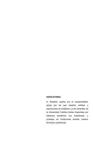 DEDICATORIA:
A: Nuestros padres por el inquebrantable
apoyo por ver que nuestros anhelos y
aspiraciones se cristalicen y a los docentes de
la Universidad Católica Sedes Sapientiae por
habernos transferido sus enseñanzas y
consejos sin limitaciones durante nuestra
formación profesional.
 