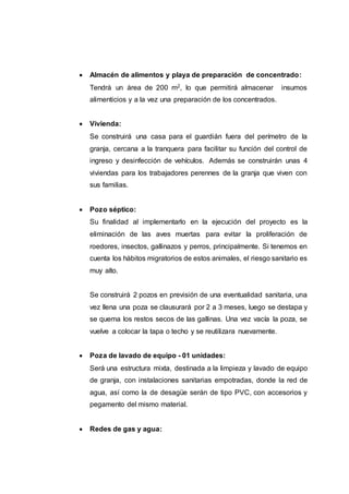  Almacén de alimentos y playa de preparación de concentrado:
Tendrá un área de 200 m2, lo que permitirá almacenar insumos
alimenticios y a la vez una preparación de los concentrados.
 Vivienda:
Se construirá una casa para el guardián fuera del perímetro de la
granja, cercana a la tranquera para facilitar su función del control de
ingreso y desinfección de vehículos. Además se construirán unas 4
viviendas para los trabajadores perennes de la granja que viven con
sus familias.
 Pozo séptico:
Su finalidad al implementarlo en la ejecución del proyecto es la
eliminación de las aves muertas para evitar la proliferación de
roedores, insectos, gallinazos y perros, principalmente. Si tenemos en
cuenta los hábitos migratorios de estos animales, el riesgo sanitario es
muy alto.
Se construirá 2 pozos en previsión de una eventualidad sanitaria, una
vez llena una poza se clausurará por 2 a 3 meses, luego se destapa y
se quema los restos secos de las gallinas. Una vez vacía la poza, se
vuelve a colocar la tapa o techo y se reutilizara nuevamente.
 Poza de lavado de equipo - 01 unidades:
Será una estructura mixta, destinada a la limpieza y lavado de equipo
de granja, con instalaciones sanitarias empotradas, donde la red de
agua, así como la de desagüe serán de tipo PVC, con accesorios y
pegamento del mismo material.
 Redes de gas y agua:
 