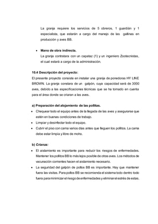 La granja requiere los servicios de 5 obreros, 1 guardián y 1
especialista, que estarán a cargo del manejo de las gallinas en
producción y aves BB.
 Mano de obra indirecta.
La granja contratara con un capataz (1) y un ingeniero Zootecnistas,
el cual estará a cargo de la administración.
10.4 Descripción del proyecto:
El presente proyecto consiste en instalar una granja de ponedoras HY LINE
BROWN. La granja constara de un galpón, cuya capacidad será de 3000
aves, debido a las especificaciones técnicas que se ha tomado en cuenta
para el área donde se criaran a las aves.
a) Preparación del alojamiento de las pollitas.
 Chequear todo el equipo antes de la llegada de las aves y asegurarse que
estén en buenas condiciones de trabajo.
 Limpiar y desinfectar todo el equipo.
 Cubrir el piso con cama varios días antes que lleguen los pollitos. La cama
debe estar limpia y libre de moho.
b) Crianza:
 El aislamiento es importante para reducir los riesgos de enfermedades.
Mantener los pollitos BB lo más lejos posible de otras aves. Los métodos de
vacunación corrientes hacen el aislamiento necesario.
 La seguridad del galpón de pollos BB es importante. Hay que mantener
fuera las visitas. Para pollos BB se recomienda el sistema todo dentro todo
fuera paraminimizar el riesgodeenfermedades y eliminarel estrés de estas.
 