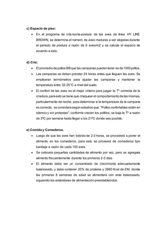 c) Espacio de piso:
 En el programa de cría-recría-postura de las aves de línea HY LINE
BROWN, se determina el número de aves maduras a ser alojadas durante
el período de postura a razón de 6 aves/m2 y se calcula el espacio de
acuerdo a esto.
d) Cría:
 El promediodepollos BBque las campanas puedentener es de1000pollos.
 Las campanas se deben prender 24 horas antes que lleguen las aves. Se
emplearan termómetros para ajustar las campanas y mantener la
temperatura entre 32-35°C a nivel del suelo.
 El confort de las aves es el mejor criterio para juzgar la Tº correcta de la
criadora,paraesto se tiene que chequear el comportamientode las mismas,
particularmente de noche, para determinar si la temperatura de la campana
es correcta, se considerasegún estudios que: “Pollos confortables están en
silencio y sin protestas”; conforme crecen los pollitos, se baja la Tº a razón
de 3ºC por semana hasta llegar a los 21ºC donde sea posible.
e) Comida y Comederos.
 Luego de que las aves han bebido de 2-3 horas, se procederá a poner el
alimento en los comederos, para esto se proveerá de comederos tipo
bandeja a razón de cada 100 aves.
 Se colocara pequeñas cantidades de alimento por vez, pero se agregara
alimento frecuentemente durante los primeros 2-3 días.
 El alimento debe ser un concentrado de crecimiento adecuadamente
balanceado, y debe contener 20% de proteína y 2860 Kcal de EM, donde
las primeras 8 semanas de edad se alimentara con este balanceado,
siguiendo los estándares de alimentación preestablecidos.
 