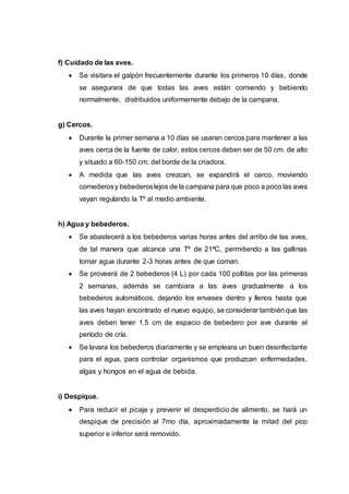 f) Cuidado de las aves.
 Se visitara el galpón frecuentemente durante los primeros 10 días, donde
se asegurara de que todas las aves están comiendo y bebiendo
normalmente, distribuidos uniformemente debajo de la campana.
g) Cercos.
 Durante la primer semana a 10 días se usaran cercos para mantener a las
aves cerca de la fuente de calor, estos cercos deben ser de 50 cm. de alto
y situado a 60-150 cm. del borde de la criadora.
 A medida que las aves crezcan, se expandirá el cerco, moviendo
comederosy bebederoslejos de la campana para que poco a poco las aves
vayan regulando la Tº al medio ambiente.
h) Agua y bebederos.
 Se abastecerá a los bebederos varias horas antes del arribo de las aves,
de tal manera que alcance una Tº de 21ºC, permitiendo a las gallinas
tomar agua durante 2-3 horas antes de que coman.
 Se proveerá de 2 bebederos (4 L) por cada 100 pollitas por las primeras
2 semanas, además se cambiara a las aves gradualmente a los
bebederos automáticos, dejando los envases dentro y llenos hasta que
las aves hayan encontrado el nuevo equipo, se considerar tambiénque las
aves deben tener 1.5 cm de espacio de bebedero por ave durante el
período de cría.
 Se lavara los bebederos diariamente y se empleara un buen desinfectante
para el agua, para controlar organismos que produzcan enfermedades,
algas y hongos en el agua de bebida.
i) Despique.
 Para reducir el picaje y prevenir el desperdicio de alimento, se hará un
despique de precisión al 7mo día, aproximadamente la mitad del pico
superior e inferior será removido.
 