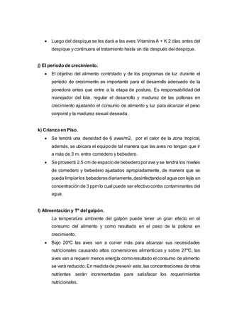  Luego del despique se les dará a las aves Vitamina A + K 2 días antes del
despique y continuara el tratamiento hasta un día después del despique.
j) El período de crecimiento.
 El objetivo del alimento controlado y de los programas de luz durante el
período de crecimiento es importante para el desarrollo adecuado de la
ponedora antes que entre a la etapa de postura. Es responsabilidad del
manejador del lote, regular el desarrollo y madurez de las pollonas en
crecimiento ajustando el consumo de alimento y luz para alcanzar el peso
corporal y la madurez sexual deseada.
k) Crianza en Piso.
 Se tendrá una densidad de 6 aves/m2, por el calor de la zona tropical,
además, se ubicara el equipo de tal manera que las aves no tengan que ir
a más de 3 m. entre comedero y bebedero.
 Se proveerá 2.5 cm de espacio de bebedero por ave y se tendrá los niveles
de comedero y bebedero ajustados apropiadamente, de manera que se
pueda limpiarlos bebederosdiariamente,desinfectando el agua con lejía en
concentración de 3 ppm lo cual puede ser efectivo contra contaminantes del
agua.
l) Alimentación y Tº del galpón.
La temperatura ambiente del galpón puede tener un gran efecto en el
consumo del alimento y como resultado en el peso de la pollona en
crecimiento.
 Bajo 20ºC las aves van a comer más para alcanzar sus necesidades
nutricionales causando altas conversiones alimenticias y sobre 27ºC, las
aves van a requerir menos energía como resultado el consumo de alimento
se verá reducido. En medida de prevenir esto, las concentraciones de otros
nutrientes serán incrementadas para satisfacer los requerimientos
nutricionales.
 
