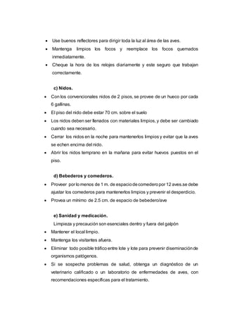  Use buenos reflectores para dirigir toda la luz al área de las aves.
 Mantenga limpios los focos y reemplace los focos quemados
inmediatamente.
 Cheque la hora de los relojes diariamente y este seguro que trabajan
correctamente.
c) Nidos.
 Con los convencionales nidos de 2 pisos, se provee de un hueco por cada
6 gallinas.
 El piso del nido debe estar 70 cm. sobre el suelo
 Los nidos deben ser llenados con materiales limpios, y debe ser cambiado
cuando sea necesario.
 Cerrar los nidos en la noche para mantenerlos limpios y evitar que la aves
se echen encima del nido.
 Abrir los nidos temprano en la mañana para evitar huevos puestos en el
piso.
d) Bebederos y comederos.
 Proveer por lo menos de 1 m. de espaciodecomederopor 12 aves.se debe
ajustar los comederos para mantenerlos limpios y prevenir el desperdicio.
 Provea un mínimo de 2.5 cm. de espacio de bebedero/ave
e) Sanidad y medicación.
Limpieza y precaución son esenciales dentro y fuera del galpón
 Mantener el local limpio.
 Mantenga los visitantes afuera.
 Eliminar todo posible tráfico entre lote y lote para prevenir diseminaciónde
organismos patógenos.
 Si se sospecha problemas de salud, obtenga un diagnóstico de un
veterinario calificado o un laboratorio de enfermedades de aves, con
recomendaciones específicas para el tratamiento.
 