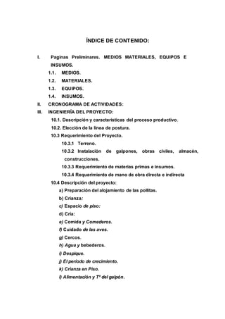 ÍNDICE DE CONTENIDO:
I. Paginas Preliminares. MEDIOS MATERIALES, EQUIPOS E
INSUMOS.
1.1. MEDIOS.
1.2. MATERIALES.
1.3. EQUIPOS.
1.4. INSUMOS.
II. CRONOGRAMA DE ACTIVIDADES:
III. INGENIERÍA DEL PROYECTO:
10.1. Descripción y características del proceso productivo.
10.2. Elección de la línea de postura.
10.3 Requerimiento del Proyecto.
10.3.1 Terreno.
10.3.2 Instalación de galpones, obras civiles, almacén,
construcciones.
10.3.3 Requerimiento de materias primas e insumos.
10.3.4 Requerimiento de mano de obra directa e indirecta
10.4 Descripción del proyecto:
a) Preparación del alojamiento de las pollitas.
b) Crianza:
c) Espacio de piso:
d) Cría:
e) Comida y Comederos.
f) Cuidado de las aves.
g) Cercos.
h) Agua y bebederos.
i) Despique.
j) El período de crecimiento.
k) Crianza en Piso.
l) Alimentación y Tº del galpón.
 