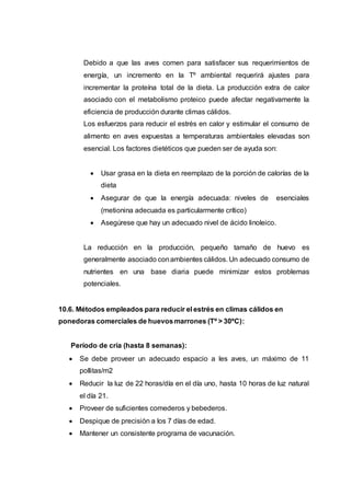 Debido a que las aves comen para satisfacer sus requerimientos de
energía, un incremento en la Tº ambiental requerirá ajustes para
incrementar la proteína total de la dieta. La producción extra de calor
asociado con el metabolismo proteico puede afectar negativamente la
eficiencia de producción durante climas cálidos.
Los esfuerzos para reducir el estrés en calor y estimular el consumo de
alimento en aves expuestas a temperaturas ambientales elevadas son
esencial. Los factores dietéticos que pueden ser de ayuda son:
 Usar grasa en la dieta en reemplazo de la porción de calorías de la
dieta
 Asegurar de que la energía adecuada: niveles de esenciales
(metionina adecuada es particularmente crítico)
 Asegúrese que hay un adecuado nivel de ácido linoleico.
La reducción en la producción, pequeño tamaño de huevo es
generalmente asociado conambientes cálidos. Un adecuado consumo de
nutrientes en una base diaria puede minimizar estos problemas
potenciales.
10.6. Métodos empleados para reducir el estrés en climas cálidos en
ponedoras comerciales de huevosmarrones (Tº > 30ºC):
Período de cría (hasta 8 semanas):
 Se debe proveer un adecuado espacio a les aves, un máximo de 11
pollitas/m2
 Reducir la luz de 22 horas/día en el día uno, hasta 10 horas de luz natural
el día 21.
 Proveer de suficientes comederos y bebederos.
 Despique de precisión a los 7 días de edad.
 Mantener un consistente programa de vacunación.
 