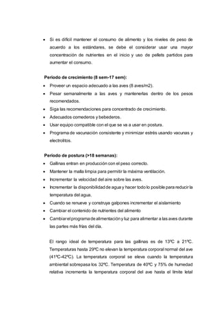  Si es difícil mantener el consumo de alimento y los niveles de peso de
acuerdo a los estándares, se debe el considerar usar una mayor
concentración de nutrientes en el inicio y uso de pellets partidos para
aumentar el consumo.
Período de crecimiento (8 sem-17 sem):
 Proveer un espacio adecuado a las aves (8 aves/m2).
 Pesar semanalmente a las aves y mantenerlas dentro de los pesos
recomendados.
 Siga las recomendaciones para concentrado de crecimiento.
 Adecuados comederos y bebederos.
 Usar equipo compatible con el que se va a usar en postura.
 Programa de vacunación consistente y minimizar estrés usando vacunas y
electrolitos.
Período de postura (>18 semanas):
 Gallinas entran en producción con el peso correcto.
 Mantener la malla limpia para permitir la máxima ventilación.
 Incrementar la velocidad del aire sobre las aves.
 Incrementar la disponibilidadde agua y hacer todo lo posible para reducir la
temperatura del agua.
 Cuando se renueve y construya galpones incrementar el aislamiento
 Cambiar el contenido de nutrientes del alimento
 Cambiarel programadealimentacióny luz para alimentar a las aves durante
las partes más frías del día.
El rango ideal de temperatura para las gallinas es de 13ºC a 21ºC.
Temperaturas hasta 29ºC no elevan la temperatura corporal normal del ave
(41ºC-42ºC). La temperatura corporal se eleva cuando la temperatura
ambiental sobrepasa los 32ºC. Temperatura de 40ºC y 75% de humedad
relativa incrementa la temperatura corporal del ave hasta el límite letal
 