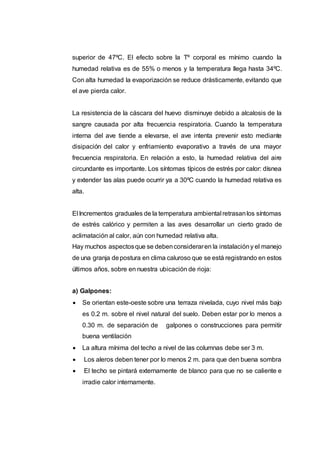 superior de 47ºC. El efecto sobre la Tº corporal es mínimo cuando la
humedad relativa es de 55% o menos y la temperatura llega hasta 34ºC.
Con alta humedad la evaporización se reduce drásticamente, evitando que
el ave pierda calor.
La resistencia de la cáscara del huevo disminuye debido a alcalosis de la
sangre causada por alta frecuencia respiratoria. Cuando la temperatura
interna del ave tiende a elevarse, el ave intenta prevenir esto mediante
disipación del calor y enfriamiento evaporativo a través de una mayor
frecuencia respiratoria. En relación a esto, la humedad relativa del aire
circundante es importante. Los síntomas típicos de estrés por calor: dísnea
y extender las alas puede ocurrir ya a 30ºC cuando la humedad relativa es
alta.
El Incrementos graduales de la temperatura ambiental retrasanlos síntomas
de estrés calórico y permiten a las aves desarrollar un cierto grado de
aclimatación al calor, aún con humedad relativa alta.
Hay muchos aspectosque se debenconsideraren la instalacióny el manejo
de una granja depostura en clima caluroso que se está registrando en estos
últimos años, sobre en nuestra ubicación de rioja:
a) Galpones:
 Se orientan este-oeste sobre una terraza nivelada, cuyo nivel más bajo
es 0.2 m. sobre el nivel natural del suelo. Deben estar por lo menos a
0.30 m. de separación de galpones o construcciones para permitir
buena ventilación
 La altura mínima del techo a nivel de las columnas debe ser 3 m.
 Los aleros deben tener por lo menos 2 m. para que den buena sombra
 El techo se pintará externamente de blanco para que no se caliente e
irradie calor internamente.
 