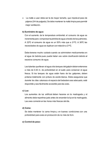  La malla a usar debe ser la de mayor tamaño, que impida el paso de
pájaros (3/4 de pulgada). Se debe mantener la malla limpia para permitir
mejor ventilación.
b) Suministro de agua:
Con el aumento de la temperatura ambiental, el consumo de agua se
incrementa para compensar la pérdidade agua a través de los pulmones.
A 32ºC el consumo de agua es un 50% más que a 21ºC. A 36ºC las
necesidades de agua se duplican con relación a 21ºC.
Debe tenerse mucho cuidado cuando se administren medicamentos en
el agua de bebida pues puede haber una sobre dosificación debido al
excesivo consumo de agua.
Las tuberías que llevan el agua a los tanques del galpóndebenenterrarse
a más de 0.30 m. de profundidad en el suelo para conservar el agua
fresca. Si los tanques de agua están fuera de los galpones, deben
pintarse totalmente con pintura de aceite blanca. Debe asegurarse que
durante los días calurosos el espacio del bebedero sea adecuado, esté
disponible y sea fácilmente accesible para las aves.
c) Luz:
Los aumentos de luz artificial deben hacerse en la madrugada y el
alimento debe repartirse justo antes de encender la luz en la madrugada.
Las aves comerán en las horas más frescas del día.
d) Cama:
Se debe mantener la cama limpia y en buenas condiciones con una
profundidad para aves en producción de no más de 5cm.
e) Control de peso:
 