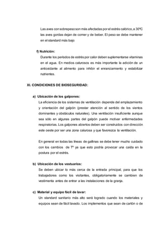 Las aves consobrepesoson más afectadas por el estrés calórico,a 30ºC
las aves gordas dejan de comer y de beber. El peso se debe mantener
en el standard más bajo
f) Nutrición:
Durante los períodos de estrés por calor deben suplementarse vitaminas
en el agua. En medios calurosos es más importante la adición de un
antioxidante al alimento para inhibir el enranciamiento y estabilizar
nutrientes.
XI. CONDICIONES DE BIOSEGURIDAD:
a) Ubicación de los galpones:
La eficiencia de los sistemas de ventilación depende del emplazamiento
y orientación del galpón (prestar atención al sentido de los vientos
dominantes y obstáculos naturales). Una ventilación insuficiente aunque
sea sólo en algunas partes del galpón puede motivar enfermedades
respiratorias. Los galpones abiertos deben ser construidos con dirección
este oeste por ser una zona calurosa y que favorezca la ventilación.
En general en todas las líneas de gallinas se debe tener mucho cuidado
con los cambios de Tº ya que esto podría provocar una caída en la
postura por el estrés.
b) Ubicación de los vestuarios:
Se deben ubicar lo más cerca de la entrada principal, para que los
trabajadores como los visitantes, obligatoriamente se cambien de
vestimenta antes de entrar a las instalaciones de la granja.
c) Material y equipo fácil de lavar:
Un standard sanitario más alto será logrado cuando los materiales y
equipos sean de fácil lavado. Los implementos que sean de cartón o de
 