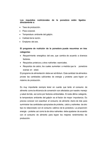 Los requisitos nutricionales de la ponedora están ligados
directamente a:
 Tasa de producción.
 Peso corporal.
 Temperatura ambiente del galpón.
 Calidad de la ración.
 Emplume del ave.
El programa de nutrición de la ponedora puede resumirse en tres
categorías:
 Requerimiento energético del ave, que cambia de acuerdo a diversos
factores.
 Requisitos proteicos y otros nutrientes esenciales.
 Requisitos de calcio, los cuales aumentan a medida que la ponedora
avanza en edad.
El programa de alimentación debe ser ad-libitum. Esta cantidad de alimentos
provee las cantidades suficientes de energía y proteína para lograr un
máximo de producción.
Es muy importante siempre tener en cuenta que tanto el consumo de
alimento como la eficiencia de conversión son afectados por nuestro manejo
y salud de lote, así como por factores ambientales. En esta última categoría,
la temperatura ambiente del galpón es el factor de mayor importancia. Es
preciso conocer con exactitud el consumo de alimento diario de lote para
suministrar las cantidades apropiadas de proteína, calcio y nutrientes de otro
tipo no relacionado con el consumo calórico de la ponedora. La proporción
energía - proteína así como la de otros nutrientes debe ajustarse de acuerdo
con el consumo de alimento para lograr los mejores rendimientos de
producción.
 