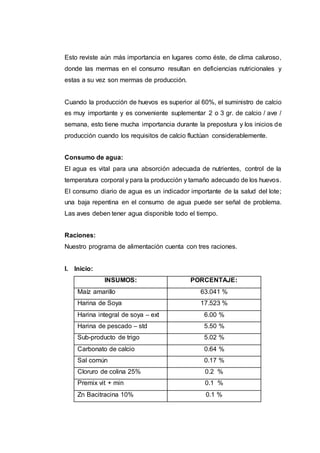 Esto reviste aún más importancia en lugares como éste, de clima caluroso,
donde las mermas en el consumo resultan en deficiencias nutricionales y
estas a su vez son mermas de producción.
Cuando la producción de huevos es superior al 60%, el suministro de calcio
es muy importante y es conveniente suplementar 2 o 3 gr. de calcio / ave /
semana, esto tiene mucha importancia durante la prepostura y los inicios de
producción cuando los requisitos de calcio fluctúan considerablemente.
Consumo de agua:
El agua es vital para una absorción adecuada de nutrientes, control de la
temperatura corporal y para la producción y tamaño adecuado de los huevos.
El consumo diario de agua es un indicador importante de la salud del lote;
una baja repentina en el consumo de agua puede ser señal de problema.
Las aves deben tener agua disponible todo el tiempo.
Raciones:
Nuestro programa de alimentación cuenta con tres raciones.
I. Inicio:
INSUMOS: PORCENTAJE:
Maíz amarillo 63.041 %
Harina de Soya 17.523 %
Harina integral de soya – ext 6.00 %
Harina de pescado – std 5.50 %
Sub-producto de trigo 5.02 %
Carbonato de calcio 0.64 %
Sal común 0.17 %
Cloruro de colina 25% 0.2 %
Premix vit + min 0.1 %
Zn Bacitracina 10% 0.1 %
 