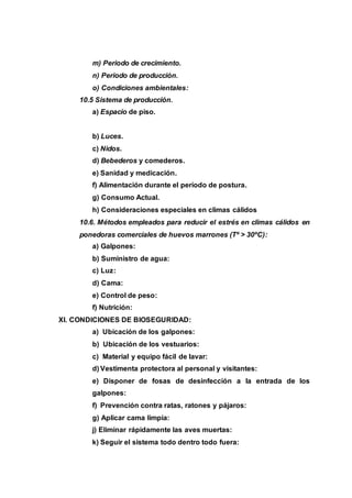 m) Periodo de crecimiento.
n) Periodo de producción.
o) Condiciones ambientales:
10.5 Sistema de producción.
a) Espacio de piso.
b) Luces.
c) Nidos.
d) Bebederos y comederos.
e) Sanidad y medicación.
f) Alimentación durante el período de postura.
g) Consumo Actual.
h) Consideraciones especiales en climas cálidos
10.6. Métodos empleados para reducir el estrés en climas cálidos en
ponedoras comerciales de huevos marrones (Tº > 30ºC):
a) Galpones:
b) Suministro de agua:
c) Luz:
d) Cama:
e) Control de peso:
f) Nutrición:
XI. CONDICIONES DE BIOSEGURIDAD:
a) Ubicación de los galpones:
b) Ubicación de los vestuarios:
c) Material y equipo fácil de lavar:
d) Vestimenta protectora al personal y visitantes:
e) Disponer de fosas de desinfección a la entrada de los
galpones:
f) Prevención contra ratas, ratones y pájaros:
g) Aplicar cama limpia:
j) Eliminar rápidamente las aves muertas:
k) Seguir el sistema todo dentro todo fuera:
 