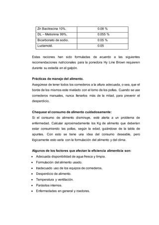 Zn Bacitracina 10%. 0.08 %
DL – Metionina 99%. 0.055 %
Bicarbonato de sodio. 0.05 %
Luctamold. 0.05
Estas raciones han sido formuladas de acuerdo a las siguientes
recomendaciones nutricionales para la ponedora Hy Line Brown requieren
durante su estadía en el galpón.
Prácticas de manejo del alimento.
Asegúrese de tener todos los comederos a la altura adecuada, o sea, que el
borde de los mismos este nivelado con el lomo de los pollas. Cuando se use
comederos manuales, nunca llenarlos más de la mitad, para prevenir el
desperdicio.
Chequear el consumo de alimento cuidadosamente:
Si el consumo de alimento disminuye, esté alerta a un problema de
enfermedad. Calcular aproximadamente los Kg de alimento que deberían
estar consumiendo las pollas, según la edad, guiándose de la tabla de
apuntes. Con esto se tiene una idea del consumo deseable, pero
lógicamente esto varía con la formulación del alimento y del clima.
Algunos de los factores que afectan la eficiencia alimenticia son:
 Adecuada disponibilidad de agua fresca y limpia.
 Formulación del alimento usado.
 Inadecuado uso de los equipos de comederos.
 Desperdicio de alimento.
 Temperatura y ventilación.
 Parásitos internos.
 Enfermedades en general y roedores.
 