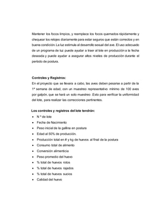 Mantener los focos limpios, y reemplace los focos quemados rápidamente y
chequear los relojes diariamente para estar seguros que están correctos y en
buena condición. La luz estimula al desarrollo sexual del ave. El uso adecuado
de un programa de luz puede ayudar a traer al lote en producción a la fecha
deseada y puede ayudar a asegurar altos niveles de producción durante el
período de postura.
Controles y Registros:
En el proyecto que se llevara a cabo, las aves deben pesarse a partir de la
1ª semana de edad, con un muestreo representativo mínimo de 100 aves
por galpón, que se hará un solo muestreo .Esto para verificar la uniformidad
del lote, para realizar las correcciones pertinentes.
Los controles y registros del lote tendrán:
 N º de lote
 Fecha de Nacimiento
 Peso inicial de la gallina en postura
 Edad al 50% de producción.
 Producción total en # y kg de huevos al final de la postura
 Consumo total de alimento
 Conversión alimenticia
 Peso promedio del huevo
 % total de huevos rotos
 % total de huevos rajados
 % total de huevos sucios
 Calidad del huevo
 