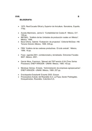 XVIII. B
IBLIOGRAFIA:
 1970. Real Escuela Oficial y Superior de Avicultura. Barcelona, España.
779p.
 Acosta Altamirano, Jaime A. “Contabilidad de Costos II”. México, D.F.
158 pp.
 INEGI(A). “Análisis de las Unidades de producción rurales en México”.
México, 1998.
 Baca Urbina, Gabriel. “Evaluación de proyectos”. Editorial McGraw -Hill.
Tercera Edición. México, 1998. 339 pp.
 FIRA “Análisis de las cadenas productivas. El ciclo avícola”. México,
1996. 18 pp.
 Fisco –agenda 2001, correlacionada y tematizada. Ediciones Fiscales
ISEF. México, 2001.
 García Mora, Francisco. “Manual del TSP“versión 6.54 (Time Series
Processor). ENEP ARAGÓN –UNAM. México, 1989. 142 pp.
 Mendoza Gómez, Ernesto. “Administración de empresas agropecuarias”.
ENEP ARAGÓN –UNAM. México, 1989. 257 pp.
 Enciclopedia Estudiantil Encarta 2003. Educar.
 Procesadora Avícola del Risaralda S.A, La Popa, Sector Pedregales.
Dosquebradas, Risaralda, Colombia S.A.
 