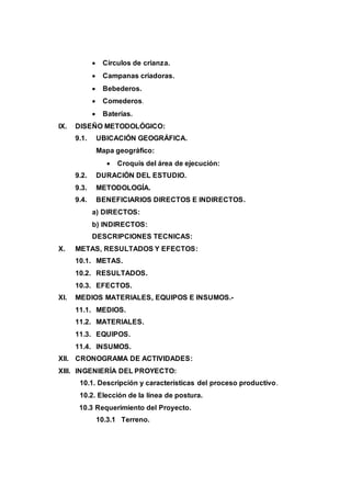  Círculos de crianza.
 Campanas criadoras.
 Bebederos.
 Comederos.
 Baterías.
IX. DISEÑO METODOLÓGICO:
9.1. UBICACIÓN GEOGRÁFICA.
Mapa geográfico:
 Croquis del área de ejecución:
9.2. DURACIÓN DEL ESTUDIO.
9.3. METODOLOGÍA.
9.4. BENEFICIARIOS DIRECTOS E INDIRECTOS.
a) DIRECTOS:
b) INDIRECTOS:
DESCRIPCIONES TECNICAS:
X. METAS, RESULTADOS Y EFECTOS:
10.1. METAS.
10.2. RESULTADOS.
10.3. EFECTOS.
XI. MEDIOS MATERIALES, EQUIPOS E INSUMOS.-
11.1. MEDIOS.
11.2. MATERIALES.
11.3. EQUIPOS.
11.4. INSUMOS.
XII. CRONOGRAMA DE ACTIVIDADES:
XIII. INGENIERÍA DEL PROYECTO:
10.1. Descripción y características del proceso productivo.
10.2. Elección de la línea de postura.
10.3 Requerimiento del Proyecto.
10.3.1 Terreno.
 