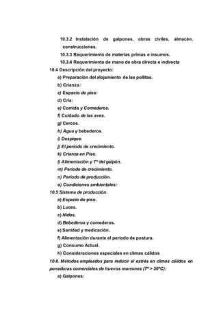 10.3.2 Instalación de galpones, obras civiles, almacén,
construcciones.
10.3.3 Requerimiento de materias primas e insumos.
10.3.4 Requerimiento de mano de obra directa e indirecta
10.4 Descripción del proyecto:
a) Preparación del alojamiento de las pollitas.
b) Crianza:
c) Espacio de piso:
d) Cría:
e) Comida y Comederos.
f) Cuidado de las aves.
g) Cercos.
h) Agua y bebederos.
i) Despique.
j) El período de crecimiento.
k) Crianza en Piso.
l) Alimentación y Tº del galpón.
m) Periodo de crecimiento.
n) Periodo de producción.
o) Condiciones ambientales:
10.5 Sistema de producción.
a) Espacio de piso.
b) Luces.
c) Nidos.
d) Bebederos y comederos.
e) Sanidad y medicación.
f) Alimentación durante el período de postura.
g) Consumo Actual.
h) Consideraciones especiales en climas cálidos
10.6. Métodos empleados para reducir el estrés en climas cálidos en
ponedoras comerciales de huevos marrones (Tº > 30ºC):
a) Galpones:
 