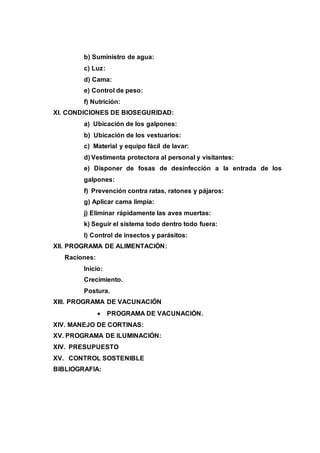 b) Suministro de agua:
c) Luz:
d) Cama:
e) Control de peso:
f) Nutrición:
XI. CONDICIONES DE BIOSEGURIDAD:
a) Ubicación de los galpones:
b) Ubicación de los vestuarios:
c) Material y equipo fácil de lavar:
d) Vestimenta protectora al personal y visitantes:
e) Disponer de fosas de desinfección a la entrada de los
galpones:
f) Prevención contra ratas, ratones y pájaros:
g) Aplicar cama limpia:
j) Eliminar rápidamente las aves muertas:
k) Seguir el sistema todo dentro todo fuera:
l) Control de insectos y parásitos:
XII. PROGRAMA DE ALIMENTACIÓN:
Raciones:
Inicio:
Crecimiento.
Postura.
XIII. PROGRAMA DE VACUNACIÓN
 PROGRAMA DE VACUNACIÓN.
XIV. MANEJO DE CORTINAS:
XV. PROGRAMA DE ILUMINACIÓN:
XIV. PRESUPUESTO
XV. CONTROL SOSTENIBLE
BIBLIOGRAFIA:
 