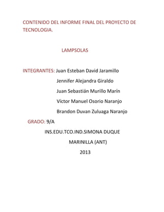 CONTENIDO DEL INFORME FINAL DEL PROYECTO DE
TECNOLOGIA.
LAMPSOLAS
INTEGRANTES: Juan Esteban David Jaramillo
Jennifer Alejandra Giraldo
Juan Sebastián Murillo Marín
Víctor Manuel Osorio Naranjo
Brandon Duvan Zuluaga Naranjo
GRADO: 9/A
INS.EDU.TCO.IND.SIMONA DUQUE
MARINILLA (ANT)
2013
 