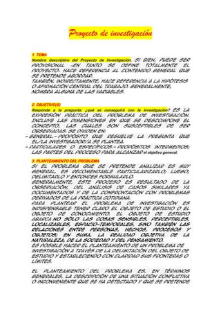Proyecto de investigación
1. TEMA
Nombre descriptivo del Proyecto de Investigación. Si bien, puede ser
provisional
–en
tanto
se
define
totalmente
el
Proyecto– hace referencia al contenido general que
se pretende abordar.
También, indirectamente, hace referencia a la hipótesis
o afirmación central del trabajo. Generalmente,
nombra alguna de las variables.
2. OBJETIVO(S)
Responde a la pregunta: ¿qué se conseguirá con la investigación? Es la
expresión práctica del problema de investigación.
Incluye las dimensiones en que se descompone el
concepto, las cuales son susceptibles de ser
observadas. Se dividen en:
- General.- Propósito que resuelve la pregunta que
el/la investigador/a se plantea.
- Particulares o específicos.- Propósitos intermedios;
las partes del proceso para alcanzar el objetivo general.
3. PLANTEAMIENTO DEL PROBLEMA
Si el problema que se pretende analizar es muy
general, es recomendable particularizarlo; luego,
delimitarlo y entonces formularlo.
Generalmente, este proceso es resultado de la
observación, del análisis de casos similares ya
documentados y de la confrontación con problemas
derivados de la práctica cotidiana.
Para
plantear
el
problema
de
investigación
es
indispensable tener claro el objeto de estudio o el
objeto
de
conocimiento.
El
objeto
de
estudio
abarca no sólo las cosas sensibles, perceptibles,
localizables, espacio-temporales, sino también las
relaciones entre personas, hechos, procesos y
objetos;
en
suma,
la
realidad
objetiva
de
la
naturaleza, de la sociedad y del pensamiento.
Es posible hacer el planteamiento de un problema de
investigación a través de la delimitación del objeto de
estudio y estableciendo con claridad sus fronteras o
límites.
El planteamiento del problema es, en términos
generales, la descripción de una situación conflictiva
o inconveniente que se ha detectado y que se pretende

 