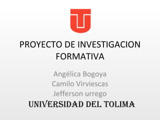 PROYECTO DE INVESTIGACION FORMATIVA Angélica Bogoya Camilo Virviescas Jefferson urrego UNIVERSIDAD DEL TOLIMA 