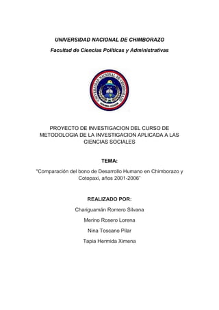 UNIVERSIDAD NACIONAL DE CHIMBORAZO
Facultad de Ciencias Políticas y Administrativas

PROYECTO DE INVESTIGACION DEL CURSO DE
METODOLOGIA DE LA INVESTIGACION APLICADA A LAS
CIENCIAS SOCIALES

TEMA:
"Comparación del bono de Desarrollo Humano en Chimborazo y
Cotopaxi, años 2001-2006”

REALIZADO POR:
Chariguamán Romero Silvana
Merino Rosero Lorena
Nina Toscano Pilar
Tapia Hermida Ximena

 
