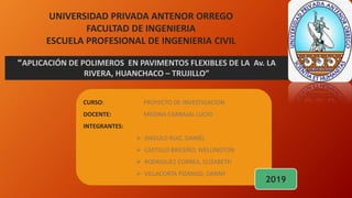 UNIVERSIDAD PRIVADA ANTENOR ORREGO
FACULTAD DE INGENIERIA
ESCUELA PROFESIONAL DE INGENIERIA CIVIL
“APLICACIÓN DE POLIMEROS EN PAVIMENTOS FLEXIBLES DE LA Av. LA
RIVERA, HUANCHACO – TRUJILLO”
CURSO: PROYECTO DE INVESTIGACION
DOCENTE: MEDINA CARBAJAL LUCIO
INTEGRANTES:
 ANGULO RUIZ, DANIEL
 CASTILLO BRICEÑO, WELLINGTON
 RODRIGUEZ CORREA, ELIZABETH
 VILLACORTA PIZANGO, DANNY
2019
 