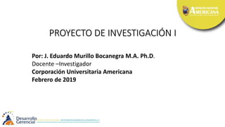 PROYECTO DE INVESTIGACIÓN I
Por: J. Eduardo Murillo Bocanegra M.A. Ph.D.
Docente –Investigador
Corporación Universitaria Americana
Febrero de 2019
 