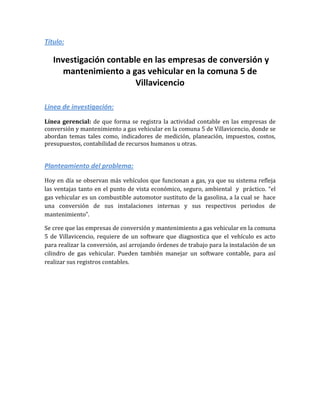 Título:

   Investigación contable en las empresas de conversión y
      mantenimiento a gas vehicular en la comuna 5 de
                        Villavicencio

Línea de investigación:
Línea gerencial: de que forma se registra la actividad contable en las empresas de
conversión y mantenimiento a gas vehicular en la comuna 5 de Villavicencio, donde se
abordan temas tales como, indicadores de medición, planeación, impuestos, costos,
presupuestos, contabilidad de recursos humanos u otras.


Planteamiento del problema:
Hoy en día se observan más vehículos que funcionan a gas, ya que su sistema refleja
las ventajas tanto en el punto de vista económico, seguro, ambiental y práctico. “el
gas vehicular es un combustible automotor sustituto de la gasolina, a la cual se hace
una conversión de sus instalaciones internas y sus respectivos periodos de
mantenimiento”.

Se cree que las empresas de conversión y mantenimiento a gas vehicular en la comuna
5 de Villavicencio, requiere de un software que diagnostica que el vehículo es acto
para realizar la conversión, así arrojando órdenes de trabajo para la instalación de un
cilindro de gas vehicular. Pueden también manejar un software contable, para así
realizar sus registros contables.
 