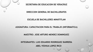 SECRETARIA DE EDUCACION DE VERACRUZ
DIRECCION GENERAL DE BACHILLERATOS
ESCUELA DE BACHILLERES MINATITLAN
ASIGNATURA: CAPACITACION PARA EL TRABAJO (INFORMATICA)
MAESTRO: JOSE ARTURO MENDEZ DOMINGUEZ
INTEGRANTES: LUIS EDUARDO RODRIGUEZ BARRERA
ABEL YESHUA LOPEZ RICO
 