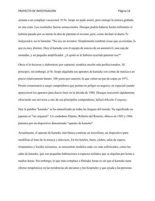 PROYECTO DE INVESTIGACION Página 14
semana a un complejo vacacional. El Sr. Inope no pudo asistir, pero entregó la música grabada
en una cinta. Los resultados fueron sensacionales. Diseque podría haberse hecho millonario si
hubiera pasado por su mente la idea de patentar el invento, pero, como declaró al diario Te
Independen, no lo lamenta: "No soy un inventor. Simplemente combiné cosas que ya existían, lo
que es muy distinto. Hice el karaoke con el equipo de música de un automóvil, una caja de
monedas, y un pequeño amplificador. ¿A quién se le hubiera ocurrido patentar eso?"
Otros sí lo hicieron y elaboraron, por supuesto, modelos mucho más perfeccionados. Al
principio, sin embargo, el Sr. Inope alquilaba sus aparatos de karaoke con cintas de música a un
precio relativamente barato: 100 yenes por canción, lo que valían un par de copas en 1971.
Pronto comenzaron a surgir competidores que ponían en peligro su negocio, en especial cuando
aparecieron los aparatos para discos láser en la década de 1980. Diseque reaccionó rápidamente
ofreciendo sus servicios a uno de sus principales competidores, laDaiichikosho Company.
Hoy la palabra "karaoke" se ha naturalizado en todas las lenguas del mundo. Su significado en
japonés es "sin orquesta". Un ciudadano filipino, Roberto del Rosario, obtuvo en 1983 y 1986
patentes por un dispositivo denominado "aparato de karaoke".
Actualmente, el aparato de karaoke más básico contiene un micrófono, un dispositivo para
modificar el tono de la música y altavoces. En los hoteles, bares, clubes, salas de espera,
restaurantes y locales nocturnos, se encuentran modelos cada vez más sofisticados, como las
salas de karaoke, que son pequeñas habitaciones o espacios aislados que se alquilan por horas o
medias horas. Sin embargo, lo que más complace a Daisuke Inoue es oír que el karaoke tiene
efectos terapéuticos en las residencias de ancianos y los hospitales y que ayuda a las personas
 