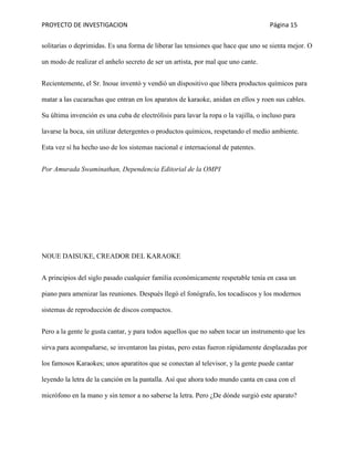 PROYECTO DE INVESTIGACION Página 15
solitarias o deprimidas. Es una forma de liberar las tensiones que hace que uno se sienta mejor. O
un modo de realizar el anhelo secreto de ser un artista, por mal que uno cante.
Recientemente, el Sr. Inoue inventó y vendió un dispositivo que libera productos químicos para
matar a las cucarachas que entran en los aparatos de karaoke, anidan en ellos y roen sus cables.
Su última invención es una cuba de electrólisis para lavar la ropa o la vajilla, o incluso para
lavarse la boca, sin utilizar detergentes o productos químicos, respetando el medio ambiente.
Esta vez sí ha hecho uso de los sistemas nacional e internacional de patentes.
Por Amurada Swaminathan, Dependencia Editorial de la OMPI
NOUE DAISUKE, CREADOR DEL KARAOKE
A principios del siglo pasado cualquier familia económicamente respetable tenía en casa un
piano para amenizar las reuniones. Después llegó el fonógrafo, los tocadiscos y los modernos
sistemas de reproducción de discos compactos.
Pero a la gente le gusta cantar, y para todos aquellos que no saben tocar un instrumento que les
sirva para acompañarse, se inventaron las pistas, pero estas fueron rápidamente desplazadas por
los famosos Karaokes; unos aparatitos que se conectan al televisor, y la gente puede cantar
leyendo la letra de la canción en la pantalla. Así que ahora todo mundo canta en casa con el
micrófono en la mano y sin temor a no saberse la letra. Pero ¿De dónde surgió este aparato?
 