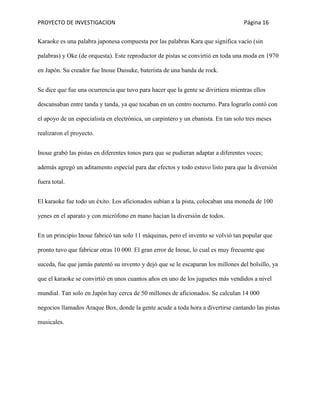 PROYECTO DE INVESTIGACION Página 16
Karaoke es una palabra japonesa compuesta por las palabras Kara que significa vacío (sin
palabras) y Oke (de orquesta). Este reproductor de pistas se convirtió en toda una moda en 1970
en Japón. Su creador fue Inoue Daisuke, baterista de una banda de rock.
Se dice que fue una ocurrencia que tuvo para hacer que la gente se divirtiera mientras ellos
descansaban entre tanda y tanda, ya que tocaban en un centro nocturno. Para lograrlo contó con
el apoyo de un especialista en electrónica, un carpintero y un ebanista. En tan solo tres meses
realizaron el proyecto.
Inoue grabó las pistas en diferentes tonos para que se pudieran adaptar a diferentes voces;
además agregó un aditamento especial para dar efectos y todo estuvo listo para que la diversión
fuera total.
El karaoke fue todo un éxito. Los aficionados subían a la pista, colocaban una moneda de 100
yenes en el aparato y con micrófono en mano hacían la diversión de todos.
En un principio Inoue fabricó tan solo 11 máquinas, pero el invento se volvió tan popular que
pronto tuvo que fabricar otras 10 000. El gran error de Inoue, lo cual es muy frecuente que
suceda, fue que jamás patentó su invento y dejó que se le escaparan los millones del bolsillo, ya
que el karaoke se convirtió en unos cuantos años en uno de los juguetes más vendidos a nivel
mundial. Tan solo en Japón hay cerca de 50 millones de aficionados. Se calculan 14 000
negocios llamados Araque Box, donde la gente acude a toda hora a divertirse cantando las pistas
musicales.
 