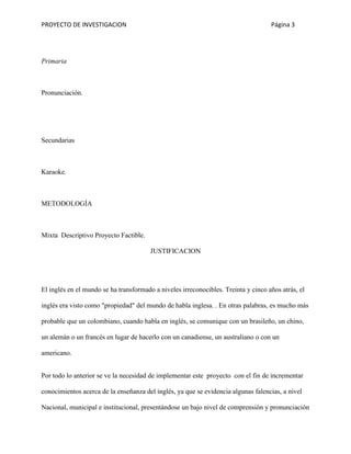 PROYECTO DE INVESTIGACION Página 3
Primaria
Pronunciación.
Secundarias
Karaoke.
METODOLOGÍA
Mixta Descriptivo Proyecto Factible.
JUSTIFICACION
El inglés en el mundo se ha transformado a niveles irreconocibles. Treinta y cinco años atrás, el
inglés era visto como "propiedad" del mundo de habla inglesa. . En otras palabras, es mucho más
probable que un colombiano, cuando habla en inglés, se comunique con un brasileño, un chino,
un alemán o un francés en lugar de hacerlo con un canadiense, un australiano o con un
americano.
Por todo lo anterior se ve la necesidad de implementar este proyecto con el fin de incrementar
conocimientos acerca de la enseñanza del inglés, ya que se evidencia algunas falencias, a nivel
Nacional, municipal e institucional, presentándose un bajo nivel de comprensión y pronunciación
 