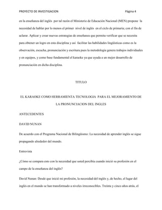 PROYECTO DE INVESTIGACION Página 4
en la enseñanza del inglés por tal razón el Ministerio de Educación Nacional (MEN) propone la
necesidad de hablar por lo menos el primer nivel de inglés en el ciclo de primaria; con el fin de
aclarar. Aplicar y crear nuevas estrategias de enseñanza que permita verificar que se necesita
para obtener un logro en esta disciplina y así facilitar las habilidades lingüísticas como es la
observación, escucha, pronunciación y escritura pues la metodología genera trabajos individuales
y en equipos, y como base fundamental el karaoke ya que ayuda a un mejor desarrollo de
pronunciación en dicha disciplina.
TITULO
EL KARAOKE COMO HERRAMIENTA TECNOLOGIA PARA EL MEJORAMIENTO DE
LA PRONUNCIACION DEL INGLES
ANTECEDENTES
DAVID NUNAN
De acuerdo con el Programa Nacional de Bilingüismo: La necesidad de aprender inglés se sigue
propagando alrededor del mundo.
Entrevista
¿Cómo se compara esto con la necesidad que usted percibía cuando inició su profesión en el
campo de la enseñanza del inglés?
David Nunan: Desde que inicié mi profesión, la necesidad del inglés y, de hecho, el lugar del
inglés en el mundo se han transformado a niveles irreconocibles. Treinta y cinco años atrás, el
 
