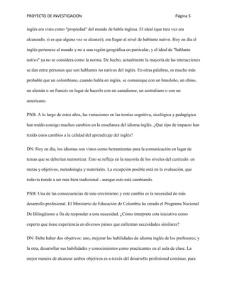PROYECTO DE INVESTIGACION Página 5
inglés era visto como "propiedad" del mundo de habla inglesa. El ideal (que rara vez era
alcanzado, si es que alguna vez se alcanzó), era llegar al nivel de hablante nativo. Hoy en día el
inglés pertenece al mundo y no a una región geográfica en particular, y el ideal de "hablante
nativo" ya no se considera como la norma. De hecho, actualmente la mayoría de las interacciones
se dan entre personas que son hablantes no nativos del inglés. En otras palabras, es mucho más
probable que un colombiano, cuando habla en inglés, se comunique con un brasileño, un chino,
un alemán o un francés en lugar de hacerlo con un canadiense, un australiano o con un
americano.
PNB: A lo largo de estos años, las variaciones en las teorías cognitiva, sicológica y pedagógica
han traído consigo muchos cambios en la enseñanza del idioma inglés. ¿Qué tipo de impacto han
traído estos cambios a la calidad del aprendizaje del inglés?
DN: Hoy en día, los idiomas son vistos como herramientas para la comunicación en lugar de
temas que se deberían memorizar. Esto se refleja en la mayoría de los niveles del currículo: en
metas y objetivos, metodología y materiales. La excepción posible está en la evaluación, que
todavía tiende a ser más bien tradicional - aunque esto está cambiando.
PNB: Una de las consecuencias de este crecimiento y este cambio es la necesidad de más
desarrollo profesional. El Ministerio de Educación de Colombia ha creado el Programa Nacional
De Bilingüismo a fin de responder a esta necesidad. ¿Cómo interpreta esta iniciativa como
experto que tiene experiencia en diversos países que enfrentan necesidades similares?
DN: Debe haber dos objetivos: uno, mejorar las habilidades de idioma inglés de los profesores; y
la otra, desarrollar sus habilidades y conocimientos como practicantes en el aula de clase. La
mejor manera de alcanzar ambos objetivos es a través del desarrollo profesional continuo, para
 