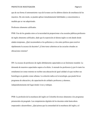 PROYECTO DE INVESTIGACION Página 6
que de esa forma el entrenamiento vaya de la mano con los deberes diarios de enseñanza de los
maestros. De este modo, se pueden aplicar inmediatamente habilidades y conocimientos a
medida que se van adquiriendo.
Profesores altamente calificados
PNB: Uno de los grandes retos es la necesidad de proporcionar a las escuelas públicas profesores
de inglés altamente calificados, dado que la exposición al idioma inglés se está dando desde
edades tempranas. ¿Qué recomendaría a los gobiernos y a los entes políticos para resolver
rápidamente la escasez de docentes? ¿Cómo tener cobertura en las escuelas situadas en
ubicaciones remotas?
DN: La escasez de profesores de inglés debidamente capacitados es un fenómeno mundial. La
demanda de maestros capacitados supera a la oferta. A menudo los profesores (y por lo tanto los
estudiantes) en zonas remotas no reciben una educación de igual calidad a la que reciben sus
homólogos en grandes zonas urbanas. La solución radica en la tecnología, que puede llevar
programas de educación y de capacitación de calidad a profesores y alumnos,
independientemente del lugar donde viven y trabajan.
PNB: La profesión de la enseñanza del inglés en Colombia favorece altamente a los programas
presenciales de posgrado. Las competencias digitales de los docentes están hasta ahora
empezando a desarrollarse. ¿Qué piensa que la comunidad de la enseñanza del inglés y el
 
