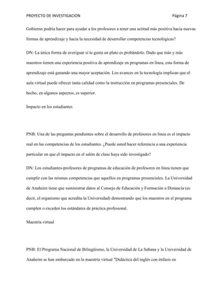PROYECTO DE INVESTIGACION Página 7
Gobierno podría hacer para ayudar a los profesores a tener una actitud más positiva hacia nuevas
formas de aprendizaje y hacia la necesidad de desarrollar competencias tecnológicas?
DN: La única forma de averiguar si te gusta un plato es probándolo. Dado que más y más
maestros tienen una experiencia positiva de aprendizaje en programas en línea, esta forma de
aprendizaje está ganando una mayor aceptación. Los avances en la tecnología implican que el
aula virtual puede ofrecer tanta calidad como la instrucción en programas presenciales. De
hecho, en algunos aspectos, es superior.
Impacto en los estudiantes
PNB: Una de las preguntas pendientes sobre el desarrollo de profesores en línea es el impacto
real en las competencias de los estudiantes. ¿Puede usted hacer referencia a una experiencia
particular en que el impacto en el salón de clase haya sido investigado?
DN: Los estudiantes-profesores de programas de educación de profesores en línea tienen que
cumplir con las mismas competencias que aquellos en programas presenciales. La Universidad
de Anaheim tiene que suministrar datos al Consejo de Educación y Formación a Distancia (es
decir, el organismo que acredita la Universidad) demostrando que los maestros en el programa
cumplen o exceden los estándares de práctica profesional.
Maestría virtual
PNB: El Programa Nacional de Bilingüismo, la Universidad de La Sabana y la Universidad de
Anaheim se han embarcado en la maestría virtual "Didáctica del inglés con énfasis en
 