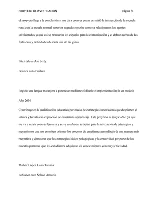 PROYECTO DE INVESTIGACION Página 9
el proyecto llega a la conclusión y nos da a conocer como permitió la interacción de la escuela
rural con la escuela normal superior sagrado corazón como se relacionaron los agentes
involucrados ya que así se brindaron los espacios para la comunicación y el debate acerca de las
fortalezas y debilidades de cada una de las guías.
Báez eslava Ana derly
Benítez niño Emilsen
Inglés: una lengua extranjera a potenciar mediante el diseño e implementación de un modelo
Año 2010
Contribuye en la cualificación educativa por medio de estrategias innovadoras que despierten el
interés y fortalezcan el proceso de enseñanza aprendizaje. Este proyecto es muy viable, ya que
me va a servir como referencia y se ve una buena relación para la utilización de estrategias y
mecanismos que nos permiten orientar los procesos de enseñanza aprendizaje de una manera más
recreativa y demostrar que las estrategias lúdico pedagógicas y la creatividad por parte de los
maestro permitan que los estudiantes adquieran los conocimientos con mayor facilidad.
Muñoz López Laura Tatiana
Poblador caro Nelson Arnulfo
 