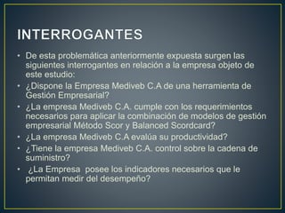 • De esta problemática anteriormente expuesta surgen las
siguientes interrogantes en relación a la empresa objeto de
este estudio:
• ¿Dispone la Empresa Mediveb C.A de una herramienta de
Gestión Empresarial?
• ¿La empresa Mediveb C.A. cumple con los requerimientos
necesarios para aplicar la combinación de modelos de gestión
empresarial Método Scor y Balanced Scordcard?
• ¿La empresa Mediveb C.A evalúa su productividad?
• ¿Tiene la empresa Mediveb C.A. control sobre la cadena de
suministro?
• ¿La Empresa posee los indicadores necesarios que le
permitan medir del desempeño?
 