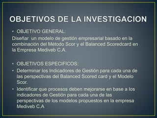 • OBJETIVO GENERAL:
Diseñar un modelo de gestión empresarial basado en la
combinación del Método Scor y el Balanced Scoredcard en
la Empresa Mediveb C.A.
• OBJETIVOS ESPECIFICOS:
• Determinar los Indicadores de Gestión para cada una de
las perspectivas del Balanced Scored card y el Modelo
Scor.
• Identificar que procesos deben mejorarse en base a los
indicadores de Gestión para cada una de las
perspectivas de los modelos propuestos en la empresa
Mediveb C.A
 