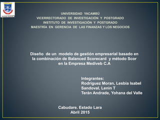 UNIVERSIDAD YACAMBÚ
VICERRECTORADO DE INVESTIGACIÓN Y POSTGRADO
INSTITUTO DE INVESTIGACIÓN Y POSTGRADO
MAESTRÍA EN GERENCIA DE LAS FINANZAS Y LOS NEGOCIOS
Diseño de un modelo de gestión empresarial basado en
la combinación de Balanced Scorecard y método Scor
en la Empresa Mediveb C.A
Integrantes:
Rodríguez Moran, Lesbia Isabel
Sandoval, Lenin T
Terán Andrade, Yohana del Valle
Cabudare. Estado Lara
Abril 2015
 