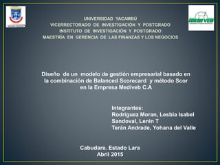 UNIVERSIDAD YACAMBÚ
VICERRECTORADO DE INVESTIGACIÓN Y POSTGRADO
INSTITUTO DE INVESTIGACIÓN Y POSTGRADO
MAESTRÍA EN GERENCIA DE LAS FINANZAS Y LOS NEGOCIOS
Diseño de un modelo de gestión empresarial basado en
la combinación de Balanced Scorecard y método Scor
en la Empresa Mediveb C.A
Integrantes:
Rodríguez Moran, Lesbia Isabel
Sandoval, Lenin T
Terán Andrade, Yohana del Valle
Cabudare. Estado Lara
Abril 2015
 