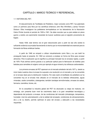 1
CAPÍTULO I. MARCO TEÓRICO Y REFERENCIAL.
1.1 HISTORIA DEL PET.
El descubrimiento de Tereftalato de Polietileno, mejor conocido como PET, fue patentado
como un polímero para fibra por los científicos británicos John Rex Whinfield y James Tennant
Dickson. Ellos investigaron los poliésteres termoplásticos en los laboratorios de la Asociación
Calico Printer durante el periodo de 1939 a 1941. Se debe recordar que su país estaba en plena
guerra y existía una apremiante necesidad de buscar sustitutos para el algodón proveniente de
Egipto.
Hasta 1939, este terreno era el gran desconocido pero a partir de ese año existía la
suficiente evidencia acumulada favoreciendo la teoría que la microcristalinidad era esencial para la
formación de fibras sintéticas fuertes.
A partir de 1946 se empezó a utilizar industrialmente como fibra y su uso textil ha
proseguido hasta el presente. En 1952 se comenzó a emplear en forma de filme para envasar
alimentos. Pero la aplicación que le significó su principal mercado fue en envases rígidos, a partir
de 1976. Pudo abrirse camino gracias a su particular aptitud para la fabricación de botellas para
bebidas poco sensibles al oxígeno como por ejemplo el agua mineral y los refrescos carbonatados.
Los primeros envases de PET aparecen en el mercado alrededor del año 1977 y desde su
inicio hasta nuestros días el envase ha supuesto una revolución en el mercado y se ha convertido
en el envase ideal para la distribución moderna. Por esta razón el tereftalato de polietileno se ha
convertido hoy en el envase más utilizado en el mercado de la bebidas refrescantes, aguas
minerales, aceite comestible y detergentes; también bandejas termoformadas, envases de salsas,
farmacia, cosmética, licores, etc.
En la actualidad la industria global del PET ha alcanzado su etapa de madurez, sin
embargo, aún presenta buen nivel de crecimiento dado a la gran versatilidad tecnológica y
dependiente del producto a envasar, de las condiciones del mercado (climatología, temperatura,
humedad, nivel de automatización y de la calidad del envasado, condiciones de almacenamiento,
etc.) y de su diseño, permite optimizar el peso del envase y adecuarlo a las necesidades
requeridas.
 