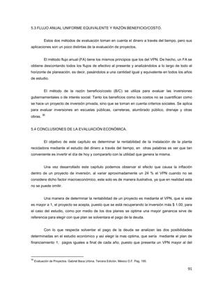 91
5.3 FLUJO ANUAL UNIFORME EQUIVALENTE Y RAZÓN BENEFICIO/COSTO.
Estos dos métodos de evaluación toman en cuenta el dinero a través del tiempo, pero sus
aplicaciones son un poco distintas de la evaluación de proyectos.
El método flujo anual (FA) tiene los mismos principios que los del VPN. De hecho, un FA se
obtiene descontando todos los flujos de efectivo al presente y analizándolos a lo largo de todo el
horizonte de planeación, es decir, pasándolos a una cantidad igual y equivalente en todos los años
de estudio.
El método de la razón beneficio/costo (B/C) se utiliza para evaluar las inversiones
gubernamentales o de interés social. Tanto los beneficios como los costos no se cuantifican como
se hace un proyecto de inversión privada, sino que se toman en cuenta criterios sociales. Se aplica
para evaluar inversiones en escuelas públicas, carreteras, alumbrado público, drenaje y otras
obras.
36
5.4 CONCLUSIONES DE LA EVALUACIÓN ECONÓMICA.
El objetivo de este capítulo es determinar la rentabilidad de la instalación de la planta
recicladora mediante el estudio del dinero a través del tiempo, en otras palabras es ver que tan
conveniente es invertir el día de hoy y compararlo con la utilidad que genera la misma.
Una vez desarrollado este capítulo podemos observar el efecto que causa la inflación
dentro de un proyecto de inversión, al variar aproximadamente un 24 % el VPN cuando no se
considera dicho factor macroeconómico, este solo es de manera ilustrativa, ya que en realidad esta
no se puede omitir.
Una manera de determinar la rentabilidad de un proyecto es mediante el VPN, que si este
es mayor a 1, el proyecto se acepta, puesto que se está recuperando la inversión más $ 1.00, para
el caso del estudio, como por medio de los dos planes se optime una mayor ganancia sirve de
referencia para elegir con que plan se solventara el pago de la deuda.
Con lo que respecta solventar el pago de la deuda se analizan las dos posibilidades
determinadas en el estudio económico y así elegir la mas optima, que sería mediante el plan de
financiamiento 1; pagos iguales a final de cada año, puesto que presenta un VPN mayor al del
36
Evaluación de Proyectos. Gabriel Baca Urbina. Tercera Edición. México D.F. Pag. 195.
 