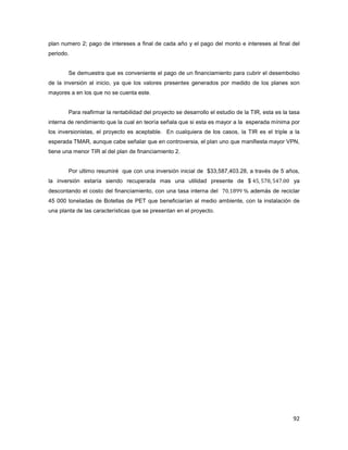 92
plan numero 2; pago de intereses a final de cada año y el pago del monto e intereses al final del
periodo.
Se demuestra que es conveniente el pago de un financiamiento para cubrir el desembolso
de la inversión al inicio, ya que los valores presentes generados por medido de los planes son
mayores a en los que no se cuenta este.
Para reafirmar la rentabilidad del proyecto se desarrollo el estudio de la TIR, esta es la tasa
interna de rendimiento que la cual en teoría señala que si esta es mayor a la esperada mínima por
los inversionistas, el proyecto es aceptable. En cualquiera de los casos, la TIR es el triple a la
esperada TMAR, aunque cabe señalar que en controversia, el plan uno que manifiesta mayor VPN,
tiene una menor TIR al del plan de financiamiento 2.
Por ultimo resumiré que con una inversión inicial de $33,587,403.28, a través de 5 años,
la inversión estaría siendo recuperada mas una utilidad presente de $ ŸŹ ŹŻ% ŹŸŻ ŴŴ ya
descontando el costo del financiamiento, con una tasa interna del ŻŴ ŵ%%% además de reciclar
45 000 toneladas de Botellas de PET que beneficiarían al medio ambiente, con la instalación de
una planta de las características que se presentan en el proyecto.
 